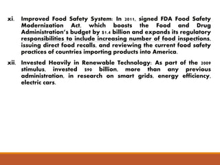 xi. Improved Food Safety System: In 2011, signed FDA Food Safety 
Modernization Act, which boosts the Food and Drug 
Administration’s budget by $1.4 billion and expands its regulatory 
responsibilities to include increasing number of food inspections, 
issuing direct food recalls, and reviewing the current food safety 
practices of countries importing products into America. 
xii. Invested Heavily in Renewable Technology: As part of the 2009 
stimulus, invested $90 billion, more than any previous 
administration, in research on smart grids, energy efficiency, 
electric cars. 
 