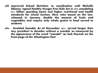 xiii. Improved School Nutrition: In coordination with Michelle 
Obama, signed Healthy Hunger-Free Kids Act in 2010 mandating 
$4.5 billion spending boost and higher nutritional and health 
standards for school lunches. New rules based on the law, 
released in January, double the amount of fruits and 
vegetables and require only whole grains in food served to 
students. 
xiv. . Avoided Scandal: As of November 2011, served longer than 
any president in decades without a scandal, as measured by 
the appearance of the word “scandal” (or lack thereof) on the 
front page of theWashington Post. 
 