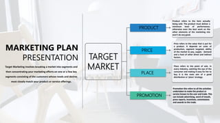 MARKETING PLAN
PRESENTATION
Target Marketing involves breaking a market into segments and
then concentrating your marketing efforts on one or a few key
segments consisting of the customers whose needs and desires
most closely match your product or service offerings.
PRODUCT
PRICE
PLACE
PROMOTION
TARGET
MARKET
Product refers to the item actually
being sold. The product must deliver a
minimum level of performance;
otherwise even the best work on the
other elements of the marketing mix
won't do any good.
Price refers to the value that is put for
a product. It depends on costs of
production, segment targeted, ability
of the market to pay, supply - demand
and a host of other direct and indirect
factors.
Promotion this refers to all the activities
undertaken to make the product or
service known to the user and trade. This
can include advertising, word of mouth,
press reports, incentives, commissions
and awards to the trade.
Place refers to the point of sale. In
every industry, catching the eye of the
consumer and making it easy for her to
buy it is the main aim of a good
distribution or 'place' strategy.
 