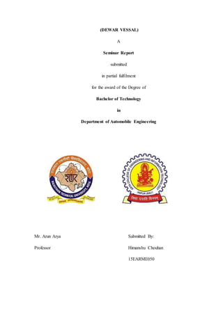 (DEWAR VESSAL)
A
Seminar Report
submitted
in partial fulfilment
for the award of the Degree of
Bachelor of Technology
in
Department of Automobile Engineering
Mr. Arun Arya Submitted By:
Professor Himanshu Chouhan
15EARME050
 