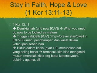 Stay in Faith, Hope & Love 
(1 Kor 13:11-13) 
? 1 Kor 13:13 
? Demikianlah (and now [KJV]) ? What you need 
do now to be looked as mature 
? Tinggal (abideth [KJV] /=forever stay/dwell in 
[CUVS]) iman, pengharapan dan kasih dalam 
kehidupan sehari-hari 
? Hidup dalam kasih (ayat 4-9) merupakan hal 
yang paling besar ? termasuk kita bisa mengasihi 
musuh (menolak kita), org beda kepercayaan / 
doktrin / agama, dll 
 