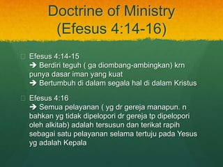 Doctrine of Ministry 
(Efesus 4:14-16) 
? Efesus 4:14-15 
? Berdiri teguh ( ga diombang-ambingkan) krn 
punya dasar iman yang kuat 
? Bertumbuh di dalam segala hal di dalam Kristus 
? Efesus 4:16 
? Semua pelayanan ( yg dr gereja manapun. n 
bahkan yg tidak dipelopori dr gereja tp dipelopori 
oleh alkitab) adalah tersusun dan terikat rapih 
sebagai satu pelayanan selama tertuju pada Yesus 
yg adalah Kepala 
 