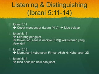 Listening & Distinguishing 
(Ibrani 5:11-14) 
? Ibrani 5:11 
? Cepat mendengar (Learn [NIV]) ? Mau belajar 
? Ibrani 5:12 
? Seorang pengajar 
? Bukan lagi asas (Principle [KJV]) kekristenan yang 
dipelajari 
? Ibrani 5:13 
? Memahami kebenaran Firman Allah ? Kebenaran 3D 
? Ibrani 5:14 
? Bisa bedakan baik dan jahat 
