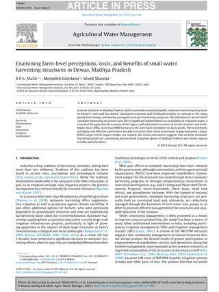 Please cite this article in press as: Malik, R.P.S., et al., Examining farm-level perceptions, costs, and beneﬁts of small water harvesting structures
in Dewas, Madhya Pradesh. Agric. Water Manage. (2013), http://dx.doi.org/10.1016/j.agwat.2013.07.002
ARTICLE IN PRESS
GModel
AGWAT-3705; No.of Pages8
Agricultural Water Management xxx (2013) xxx–xxx
Contents lists available at ScienceDirect
Agricultural Water Management
journal homepage: www.elsevier.com/locate/agwat
Examining farm-level perceptions, costs, and beneﬁts of small water
harvesting structures in Dewas, Madhya Pradesh
R.P.S. Malika,∗
, Meredith Giordanob
, Vivek Sharmac
a
International Water Management Institute, 2nd Floor, CG Block C, NASC Complex, DPS Marg, Pusa, New Delhi 110012, India
b
International Water Management Institute, P.O. Box 2075, Colombo, Sri Lanka
c
Centre for Advanced Research and Development, H II/195, Arvind Vihar, Baghmugallia, Madhya Pradesh, India
a r t i c l e i n f o
Article history:
Available online xxx
Keywords:
Decentralized
India
Investment
Irrigation
Smallholders
a b s t r a c t
A recent initiative in Madhya Pradesh, India to promote privately funded, rainwater harvesting structures
on farmers’ own land has shown substantial economic and livelihood beneﬁts. In contrast to the many
poorly functioning, community managed rainwater harvesting programs, the individual or decentralized
rainwater harvesting structures have led to signiﬁcant improvements in availability of irrigation water, a
revival of the agricultural economy of the region, and substantial increases in farmer incomes and liveli-
hoods. Since 2006, more than 6000 farmers in the state have invested in on-farm ponds. The investments
are highly cost effective and farmers are able to recover their initial investment in approximately 3 years.
While longer-terms impact studies are needed, this initial assessment suggests that on-farm rainwater
harvesting ponds are a promising private small irrigation option in Madhya Pradesh and similar regions
in India and elsewhere.
© 2013 Elsevier B.V. All rights reserved.
1. Introduction
India has a long tradition of harvesting rainwater, dating back
more than two millennia. Evidence of this tradition has been
found in ancient texts, inscriptions and archeological remains
(http://www.gits4u.com/water/water6.htm). While the tradition
diminished considerably in the early part of the 20th century due, in
part, to an emphasis on large scale irrigation projects, the practice
has experienced a revival recently for a variety of reasons (Agarwal
and Narian, 1997).
In a country with more than 86 million ha of rainfed agriculture
(Sharma et al., 2008), rainwater harvesting offers supplemen-
tary irrigation as well as protection against climate variability. It
also offers additional options for farmers, who were previously
dependent on groundwater resources and now are experiencing
fast declining water tables due to overexploitation. Rainwater har-
vesting is gaining favor as a positive alternative to costly large-scale
irrigation infrastructure projects, particularly in light of grow-
ing opposition to the impacts of these large structures on India’s
environmental, ecological and social landscapes (Rangachari et al.,
2000; Briscoe and Malik, 2006; Shah, 2013). As a result, the last
2 decades have witnessed a signiﬁcant increase in rainwater har-
vesting efforts, albeit in ways that are markedly different from their
∗ Corresponding author. Tel.: +91 11 25840811/25840812, fax: +91 11 25842075.
E-mail addresses: r.malik@cgiar.org (R.P.S. Malik),
m.giordano@cgiar.org (M. Giordano), card vivek@yahoo.com (V. Sharma).
traditional prototypes, in terms of the context and purpose (Kumar
et al., 2008).
Most past efforts in rainwater harvesting have been initiated
by the government, although communities, and non-governmental
organizations (NGOs) have been important stakeholders. Govern-
ment support for the structures has come through direct rainwater
harvesting programs or through complementary investments in
watershed development (e.g., India’s Integrated Watershed Devel-
opment Program), micro-watersheds, check dams, small tank
revival, and groundwater recharge. With the support of national
and state governments, rainwater harvesting structures are gen-
erally built on communal land, and, ultimately, are collectively
managed through the formation of local water user groups in an
effort to promote efﬁcient management of the structures and equi-
table allocation of the resource.
While community management is often promoted as a means
to improve resource productivity, the model has been a source of
many failed institutional interventions in India, including partic-
ipatory irrigation management (PIM) and irrigation management
transfer (IMT) (Shah, 2007). A review of the IMT/PIM literature
suggests that community management of natural resources does
not always produce the desired results of greater participation or
empowerment of stakeholders, nor has such devolution always led
to better management, more equitable access to water resources, or
improved sustainability of the structures or the resource itself (FAO,
2007; Vermillion et al., 1999; Meinzen-Dick, 1997). Mukherji et al.
(2009) examine 108 cases of IMT/PIM in public irrigation systems
in India and other parts of Asia. The authors ﬁnd that successful
0378-3774/$ – see front matter © 2013 Elsevier B.V. All rights reserved.
http://dx.doi.org/10.1016/j.agwat.2013.07.002
 