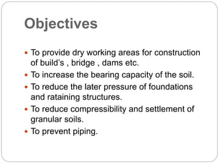 Objectives
 To provide dry working areas for construction
of build’s , bridge , dams etc.
 To increase the bearing capacity of the soil.
 To reduce the later pressure of foundations
and rataining structures.
 To reduce compressibility and settlement of
granular soils.
 To prevent piping.
 