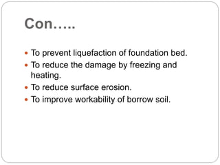 Con…..
 To prevent liquefaction of foundation bed.
 To reduce the damage by freezing and
heating.
 To reduce surface erosion.
 To improve workability of borrow soil.
 