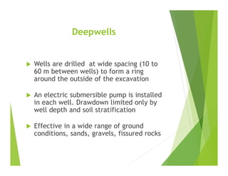 Deepwells
 Wells are drilled at wide spacing (10 to
60 m between wells) to form a ring
around the outside of the excavation
 An electric submersible pump is installed
in each well. Drawdown limited only by
well depth and soil stratification
 Effective in a wide range of ground
conditions, sands, gravels, fissured rocks
 