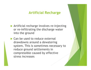 Artificial Recharge
 Artificial recharge involves re-injecting
or re-infiltrating the discharge water
into the ground
 Can be used to reduce external
drawdowns around a dewatering
system. This is sometimes necessary to
reduce ground settlements in
compressible caused by effective
stress increases
 