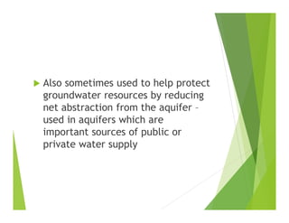  Also sometimes used to help protect
groundwater resources by reducing
net abstraction from the aquifer –
used in aquifers which are
important sources of public or
private water supply
 