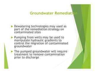 Groundwater Remediation
 Dewatering technologies may used as
part of the remediation strategy on
contaminated sites
 Pumping from wells may be used to
manipulate hydraulic gradients to
control the migration of contaminated
groundwater
 The pumped groundwater will require
treatment to remove contamination
prior to discharge
 