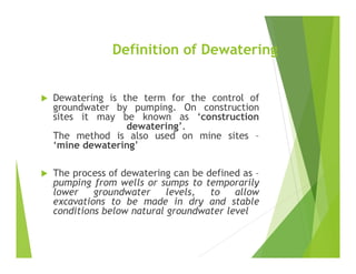Definition of Dewatering
 Dewatering is the term for the control of
groundwater by pumping. On construction
sites it may be known as ‘construction
dewatering’.
The method is also used on mine sites –
‘mine dewatering’
 The process of dewatering can be defined as –
pumping from wells or sumps to temporarily
lower groundwater levels, to allow
excavations to be made in dry and stable
conditions below natural groundwater level
 
