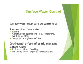 Surface Water Control
Surface water must also be controlled:
Sources of surface water
 Rainfall
 Construction operations (e.g. concreting,
washing of plant)
 Seepage through cut-off walls
Detrimental effects of poorly-managed
surface water
 Risk of localised flooding
 Softening of soil exposed in excavation
 