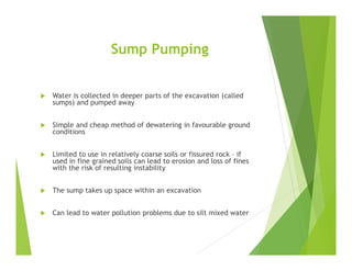 Sump Pumping
 Water is collected in deeper parts of the excavation (called
sumps) and pumped away
 Simple and cheap method of dewatering in favourable ground
conditions
 Limited to use in relatively coarse soils or fissured rock – if
used in fine grained soils can lead to erosion and loss of fines
with the risk of resulting instability
 The sump takes up space within an excavation
 Can lead to water pollution problems due to silt mixed water
 