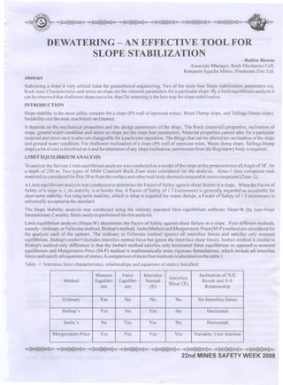 ....

,.~.,

,~,

,~,

,~,

,,~.,

,~,.......

DEWATERING -AN EFFECTIVE TOOL FOR
SLOPE STABILIZATION

- Rathin Biswas

Associate Manager, Rock Mechanics Cell,
Rampura Agucha Mines, Hindustan Zinc Ltd.
Abstract
Stabilizing a slope is very critical issue for geotechnical engineering. Two of the main four Slope stabilization parameters viz.
Rock mass Characteristics and stress on slope are the inherent parameters for a particular slope. Bya limit equilibrium analysis it
can be observed that shallower slope cost a lot, thus De-watering is the best way for slope stabilization.
INTRODUCTION
Slope stability is the most safety concern for a slope (Pit wall of open cast mines, Waste Dump slope, and Tailings Dump slope).
Instability cost the man, machinery and money.
It depends on the mechanical properties and the design parameters of the slope. The Rock (material) properties, inclination of
slope, ground water condition and stress on slope are the main four parameters. Material properties cannot alter for a particular
material and stress on it is also not changeable for a particular operation. The things that can be altered are inclination of the slope
and ground water condition. For shallower inclination of a slope (Pit wall of open cast mine, Waste dump slope, Tailings Dump
slope) a lot of cost is involved on it and for alteration of any slope inclination, permission from the Regulatory body is required.

LIMIT EQUILIBRIUM ANALYSIS
To analyze the fact one Limit equilibrium analyses was conducted on a model of the slope at the proposed over all Angle of38", for
a depth of 250 m. Two types of Mohr Coulomb Rock Zone were considered for the analysis. Zone-l (less competent rock
material) is considered for first 30 m from the surface and other rock body deemed comparable more competent (Zone -2).

A Limit equilibrium analysis was conducted to determine the Factor of Safety against shear failure in a slope. When the Factor of
Safety of a slope is 1, its stability is at border line. A Factor of Safety of 1.2(minimum) is generally regarded as acceptable for
short-ternl stability. For long-ternl stability. which is what is required for waste dumps, a Factor of Safety of 1.5 (minimum) is
universally accepted as the standard.
The Slope Stability analysis was conducted using the industry standard limit equilibrium software Siope/W (by Geo-Slope
International, Canada). Static analysis performed for this analysis.
Limit equilibrium analysis (Slope/W) determines the Factor of Safety against shear failure in a slope. Four different methods,
namely- Ordinary or Fellenius method, Bishop's method, Janbu Method and Morgenstern-Price (M-P) method are considered for
the ilnalysis each of the options. The ordinary or Fellenius method ignores all interslice forces and satisfies only moment
equilibrium,Bishop's methorl includes interslice normal force but ignore the interslice shear forces, Janbu's method is similar to
Bishop's method only difference is that the Janbu's method satisfies only horizontal force equilibrium as opposed to moment
equilibrium and Morgenstern-Price (M-P) method is mathematically more rigorous formulations, which include all interslice
forces and satisfYall equations of.statics. Acomparison ofthese four methods is tabulated on the table 1.
Table -1: Interstice force characteristics, relationships and equations of statics Satisfied:
Method

Moment
Equilibri
um

Force
Equilibri
urn

Interslice
Normal
(E)

Interslice
Shear (X)

Inclination of X/E
Result and X-E
Relationship

Ordinary

Yes

No

No

No

No Interslice forces

Bishop's

Yes

No

Yes

No

Horizontal

Janbu's

No

Yes

Yes

No

Horizontal

Morgenstern-Price

Yes

Yes

Yes

Yes

Variable; User function

"""~'''''''''~''''''''''~(''''''''~''''''''''~'''''''''''~c''''''''~c'''''''~'c~
22nd MINES

SAFETY

WEEK 2008

 