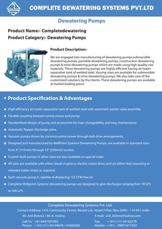 Dewatering Pumps
COMPLETE DEWATERING SYSTEMS PVT.LTD
Call Us: +91-8447501093
Phone: + (91)-(11)-26144678 / 41669206
Complete Dewatering Systems Pvt. Ltd.
Mr. Anil Bishnoi / Mr. K. mishra
Contact Address: 14-E, Community Centre, Basant Lok, Vasant Vihar, New Delhi - 110 057, India
Fax: + (91)-(11)-26142379
Mobile: + (91) – 09871671933
E-mail: anil_bishnoi@yahoo.com
Product Description:-
We are engaged into manufacturing of dewatering pumps,submersible
dewatering pumps, portable dewatering pumps, construction dewatering
pumps & mine dewatering pumps which are made using high quality raw
materials. These dewatering pumps are highly efficient having air/water
separation tank of welded steel. Varying sizes are available for submersible
dewatering pumps & mine dewatering pumps. We also take care of the
customized solutions by the clients. These dewatering pumps are available
at market leading prices.
Product Name:- Completedewatering
Product Category:- Dewatering Pumps
Product Specification & Advantages
High efficiency air/water separation tank of welded steel with automatic peeler valve assembly.
Flexible coupling between prime mover and pump.
Standardized design of pump and accessories for inter changeability and easy maintenance.
Automatic flapper discharge valve.
Vacuum pumps driven by common prime mover through belt drive arrangements.
Designed and manufactured by WellPoint Systems Dewatering Pumps, are available in standard sizes
from 4" (110 mm through 10" (250mm) suction.
Custom built pumps in other sizes are also available on special order.
All sizes are available with either diesel engine or electric motor drive, and on either skid mounting or
wheeled trailer chasis as required.
Each vacuum pump is capable of displacing 125 CFM free air.
Complete Wellpoint Systems' dewatering pumps are designed to give discharges ranging from 30 LPS
to 300 LPS.
 