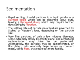 Sedimentation
• Rapid settling of solid particles in a liquid produces a
clarified liquid which can be decanted (pour out),
leaving a thickened slurry, which may require further
dewatering by filtration.
• The settling rates of particles in a fluid are governed by
Stokes' or Newton's laws, depending on the particle
size.
• Very fine particles, of only a few microns diameter,
settle extremely slowly by gravity alone, and centrifugal
sedimentation may have to be performed.
Alternatively, the particles may be agglomerated, or
flocculated, into relatively large lumps (a compact
mass), called flocs, that settle out more rapidly.
 
