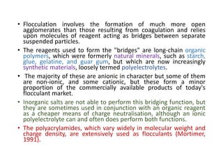 • Flocculation involves the formation of much more open
agglomerates than those resulting from coagulation and relies
upon molecules of reagent acting as bridges between separate
suspended particles.
• The reagents used to form the "bridges" are long-chain organic
polymers, which were formerly natural minerals, such as starch,
glue, gelatine, and guar gum, but which are now increasingly
synthetic materials, loosely termed polyelectrolytes.
• The majority of these are anionic in character but some of them
are non-ionic, and some cationic, but these form a minor
proportion of the commercially available products of today's
flocculant market.
• Inorganic salts are not able to perform this bridging function, but
they are sometimes used in conjunction with an organic reagent
as a cheaper means of charge neutralisation, although an ionic
polyelectrolyte can and often does perform both functions.
• The polyacrylamides, which vary widely in molecular weight and
charge density, are extensively used as flocculants (Mortimer,
1991).
 