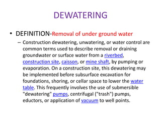 DEWATERING
• DEFINITION-Removal of under ground water
– Construction dewatering, unwatering, or water control are
common terms used to describe removal or draining
groundwater or surface water from a riverbed,
construction site, caisson, or mine shaft, by pumping or
evaporation. On a construction site, this dewatering may
be implemented before subsurface excavation for
foundations, shoring, or cellar space to lower the water
table. This frequently involves the use of submersible
"dewatering" pumps, centrifugal ("trash") pumps,
eductors, or application of vacuum to well points.
 