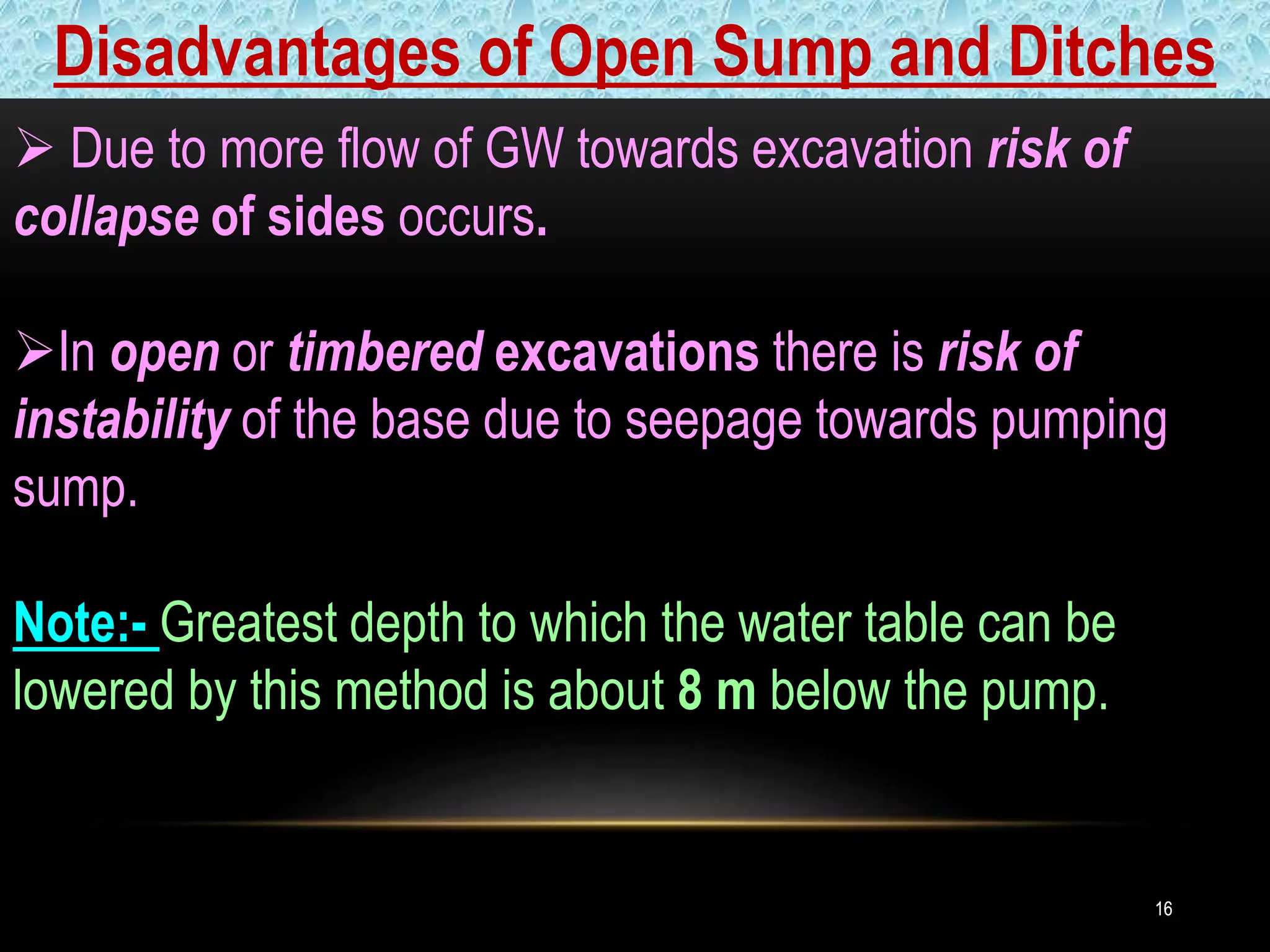 1616
 Due to more flow of GW towards excavation risk of
collapse of sides occurs.
In open or timbered excavations there is risk of
instability of the base due to seepage towards pumping
sump.
Note:- Greatest depth to which the water table can be
lowered by this method is about 8 m below the pump.
Disadvantages of Open Sump and Ditches
 