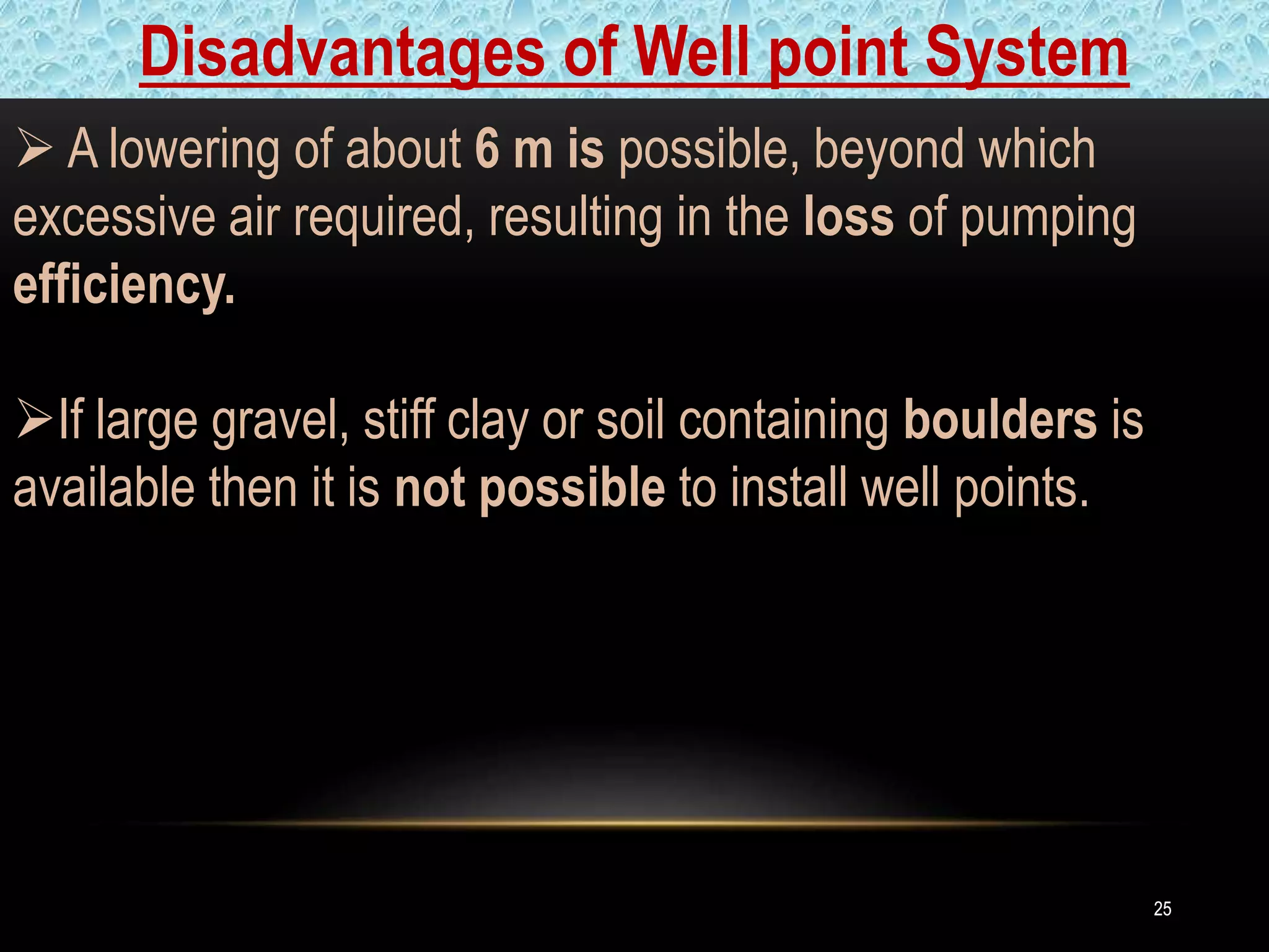 2525
 A lowering of about 6 m is possible, beyond which
excessive air required, resulting in the loss of pumping
efficiency.
If large gravel, stiff clay or soil containing boulders is
available then it is not possible to install well points.
Disadvantages of Well point System
 