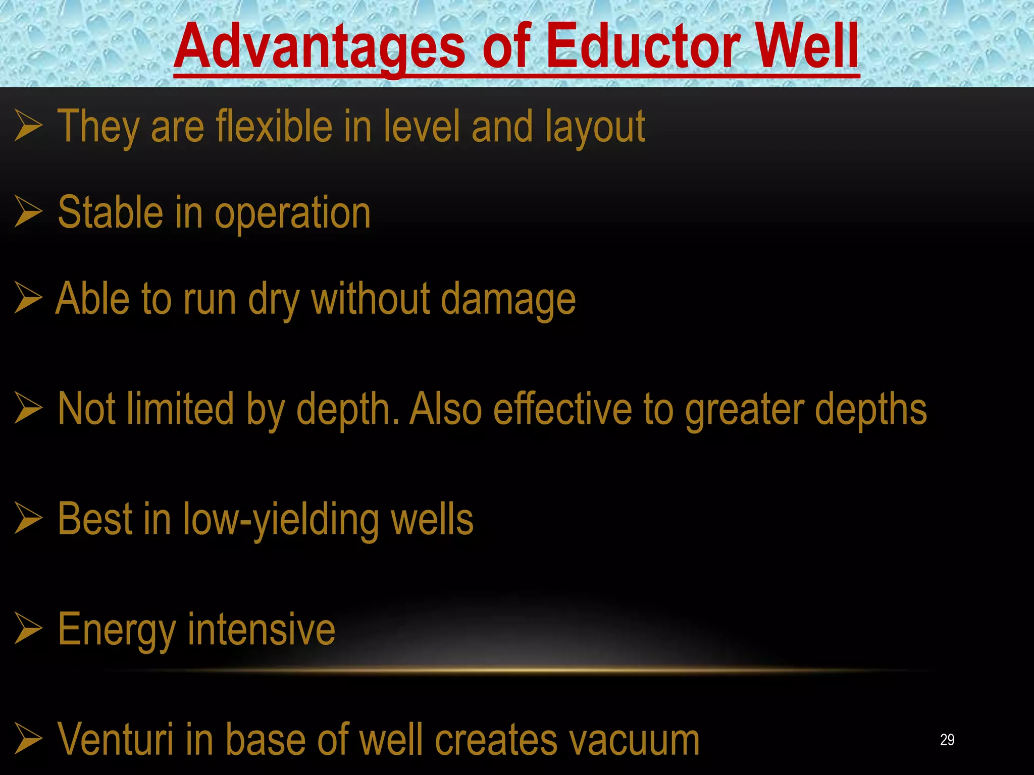 29
 They are flexible in level and layout
 Stable in operation
 Able to run dry without damage
 Not limited by depth. Also effective to greater depths
 Best in low-yielding wells
 Energy intensive
 Venturi in base of well creates vacuum
Advantages of Eductor Well
 