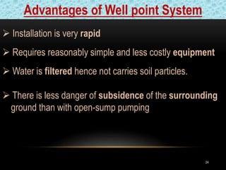 24
 Installation is very rapid
 Requires reasonably simple and less costly equipment
 Water is filtered hence not carries soil particles.
 There is less danger of subsidence of the surrounding
gj ground than with open-sump pumping
Advantages of Well point System
 