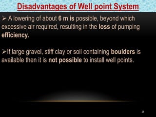 2525
 A lowering of about 6 m is possible, beyond which
excessive air required, resulting in the loss of pumping
efficiency.
If large gravel, stiff clay or soil containing boulders is
available then it is not possible to install well points.
Disadvantages of Well point System
 