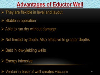 29
 They are flexible in level and layout
 Stable in operation
 Able to run dry without damage
 Not limited by depth. Also effective to greater depths
 Best in low-yielding wells
 Energy intensive
 Venturi in base of well creates vacuum
Advantages of Eductor Well
 