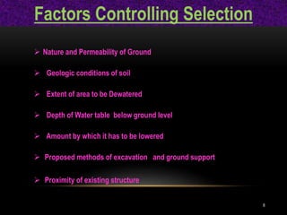 Factors Controlling Selection
 Nature and Permeability of Ground
 Geologic conditions of soil
 Extent of area to be Dewatered
 Depth of Water table below ground level
 Amount by which it has to be lowered
 Proposed methods of excavation and ground support
 Proximity of existing structure
8
 