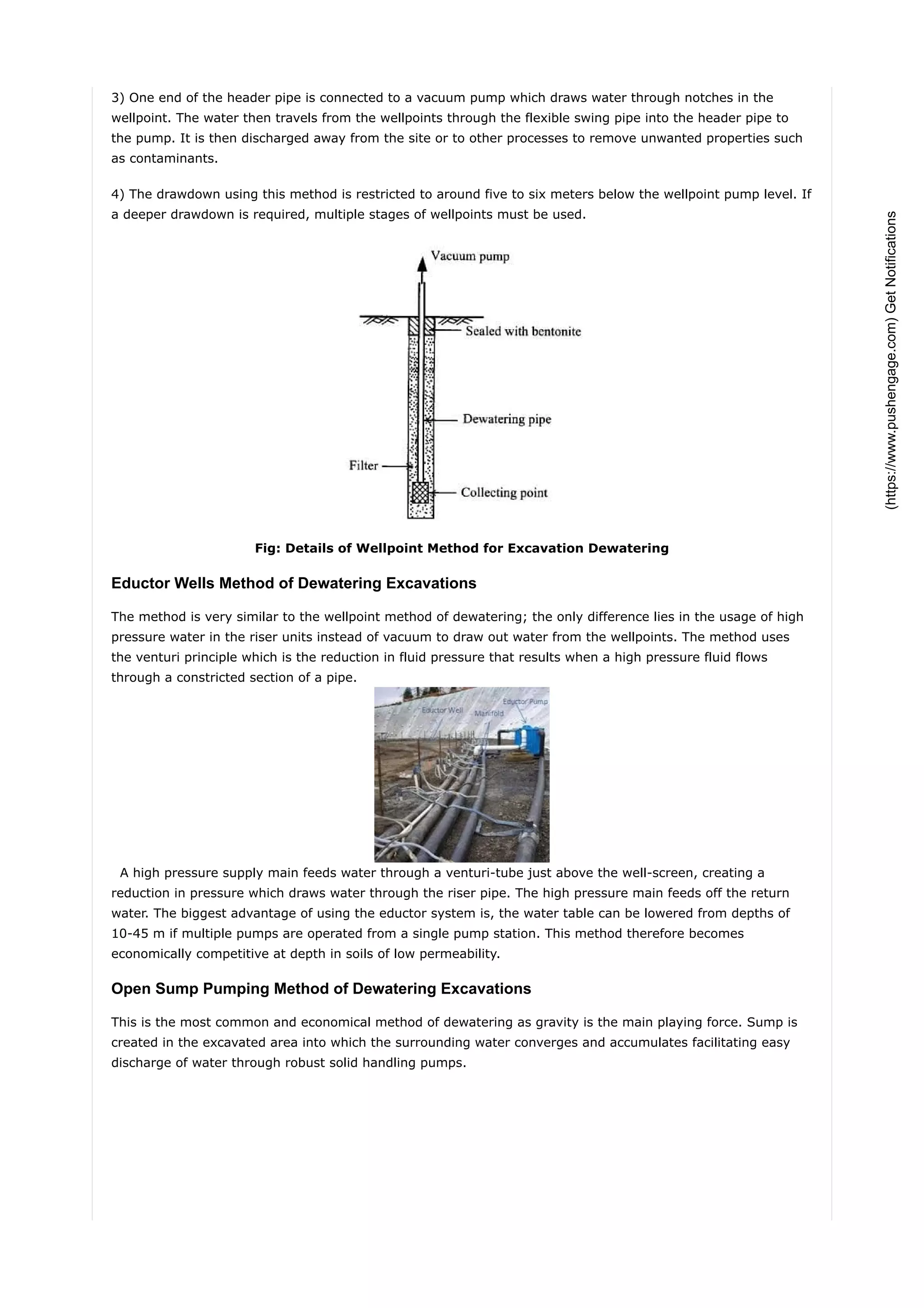3) One end of the header pipe is connected to a vacuum pump which draws water through notches in the
wellpoint. The water then travels from the wellpoints through the flexible swing pipe into the header pipe to
the pump. It is then discharged away from the site or to other processes to remove unwanted properties such
as contaminants.
4) The drawdown using this method is restricted to around five to six meters below the wellpoint pump level. If
a deeper drawdown is required, multiple stages of wellpoints must be used.
Fig: Details of Wellpoint Method for Excavation Dewatering
Eductor Wells Method of Dewatering Excavations
The method is very similar to the wellpoint method of dewatering; the only difference lies in the usage of high
pressure water in the riser units instead of vacuum to draw out water from the wellpoints. The method uses
the venturi principle which is the reduction in fluid pressure that results when a high pressure fluid flows
through a constricted section of a pipe.
A high pressure supply main feeds water through a venturi-tube just above the well-screen, creating a
reduction in pressure which draws water through the riser pipe. The high pressure main feeds off the return
water. The biggest advantage of using the eductor system is, the water table can be lowered from depths of
10-45 m if multiple pumps are operated from a single pump station. This method therefore becomes
economically competitive at depth in soils of low permeability.
Open Sump Pumping Method of Dewatering Excavations
This is the most common and economical method of dewatering as gravity is the main playing force. Sump is
created in the excavated area into which the surrounding water converges and accumulates facilitating easy
discharge of water through robust solid handling pumps.
(https://www.pushengage.com)GetNotifications
 