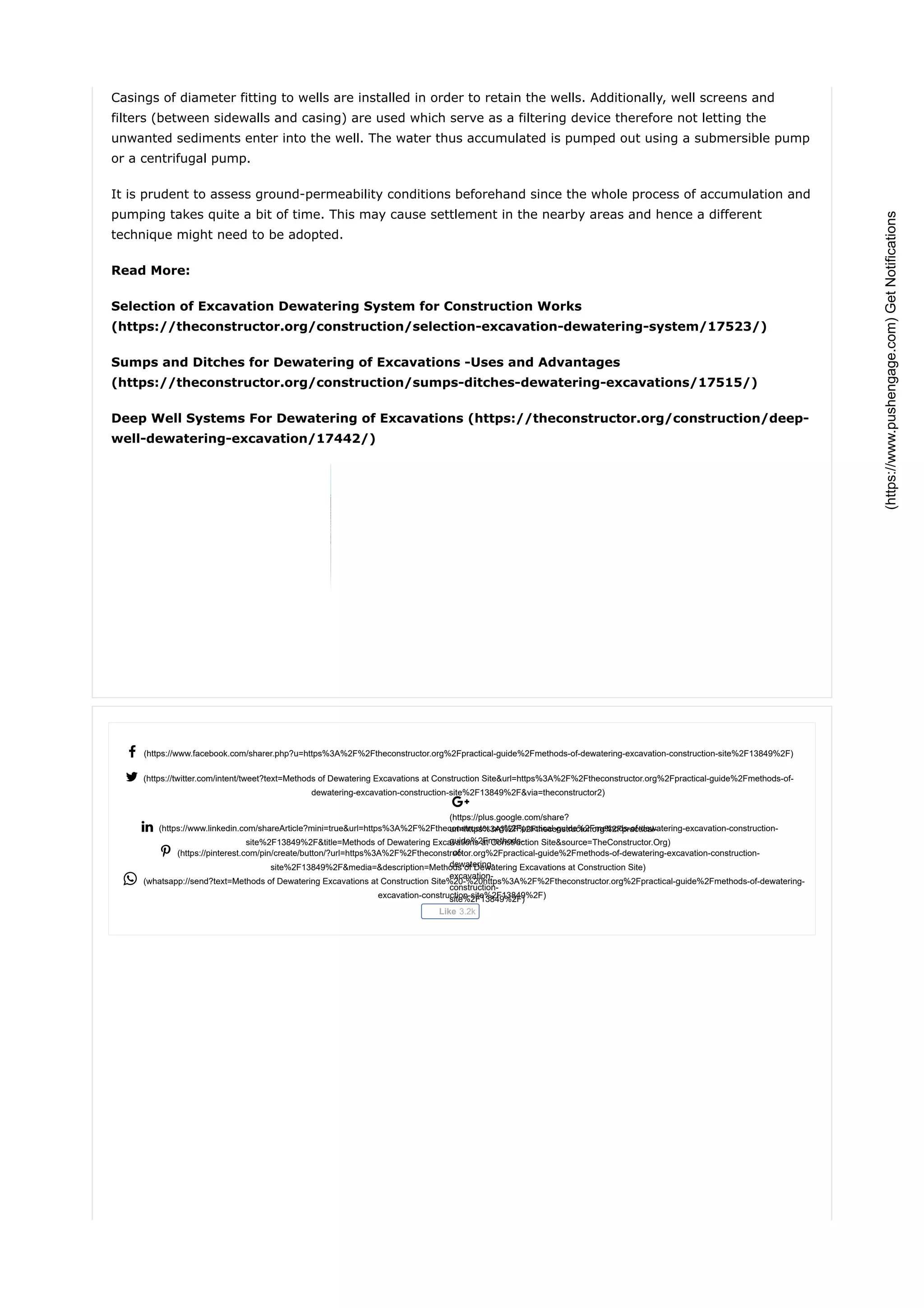  (https://www.facebook.com/sharer.php?u=https%3A%2F%2Ftheconstructor.org%2Fpractical-guide%2Fmethods-of-dewatering-excavation-construction-site%2F13849%2F)
 (https://twitter.com/intent/tweet?text=Methods of Dewatering Excavations at Construction Site&url=https%3A%2F%2Ftheconstructor.org%2Fpractical-guide%2Fmethods-of-
dewatering-excavation-construction-site%2F13849%2F&via=theconstructor2)

(https://plus.google.com/share?
url=https%3A%2F%2Ftheconstructor.org%2Fpractical-
guide%2Fmethods-
of-
dewatering-
excavation-
construction-
site%2F13849%2F)
 (https://www.linkedin.com/shareArticle?mini=true&url=https%3A%2F%2Ftheconstructor.org%2Fpractical-guide%2Fmethods-of-dewatering-excavation-construction-
site%2F13849%2F&title=Methods of Dewatering Excavations at Construction Site&source=TheConstructor.Org)
 (https://pinterest.com/pin/create/button/?url=https%3A%2F%2Ftheconstructor.org%2Fpractical-guide%2Fmethods-of-dewatering-excavation-construction-
site%2F13849%2F&media=&description=Methods of Dewatering Excavations at Construction Site)
 (whatsapp://send?text=Methods of Dewatering Excavations at Construction Site%20-%20https%3A%2F%2Ftheconstructor.org%2Fpractical-guide%2Fmethods-of-dewatering-
excavation-construction-site%2F13849%2F)
Like 3.2k
Casings of diameter fitting to wells are installed in order to retain the wells. Additionally, well screens and
filters (between sidewalls and casing) are used which serve as a filtering device therefore not letting the
unwanted sediments enter into the well. The water thus accumulated is pumped out using a submersible pump
or a centrifugal pump.
It is prudent to assess ground-permeability conditions beforehand since the whole process of accumulation and
pumping takes quite a bit of time. This may cause settlement in the nearby areas and hence a different
technique might need to be adopted.
Read More:
Selection of Excavation Dewatering System for Construction Works
(https://theconstructor.org/construction/selection-excavation-dewatering-system/17523/)
Sumps and Ditches for Dewatering of Excavations -Uses and Advantages
(https://theconstructor.org/construction/sumps-ditches-dewatering-excavations/17515/)
Deep Well Systems For Dewatering of Excavations (https://theconstructor.org/construction/deep-
well-dewatering-excavation/17442/)
*T&Capply.
Replay
(https://www.pushengage.com)GetNotifications
 