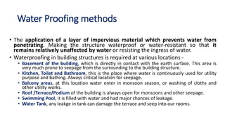 Water Proofing methods
• The application of a layer of impervious material which prevents water from
penetrating. Making the structure waterproof or water-resistant so that it
remains relatively unaffected by water or resisting the ingress of water.
• Waterproofing in building structures is required at various locations -
• Basement of the building, which is directly in contact with the earth surface. This area is
very much prone to seepage from the surrounding to the building structure.
• Kitchen, Toilet and Bathroom, this is the place where water is continuously used for utility
purpose and bathing. Always critical location for seepage.
• Balcony areas, at this location water enter in monsoon season, or washing of cloths and
other utility works.
• Roof /Terrace/Podium of the building is always open for monsoons and other seepage.
• Swimming Pool, it is filled with water and had major chances of leakage.
• Water Tank, any leakge in tank can damage the terrace and seep into our rooms.
 