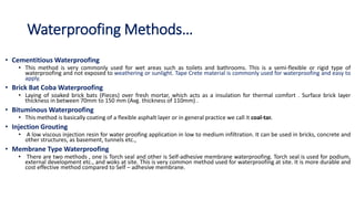 Waterproofing Methods…
• Cementitious Waterproofing
• This method is very commonly used for wet areas such as toilets and bathrooms. This is a semi-flexible or rigid type of
waterproofing and not exposed to weathering or sunlight. Tape Crete material is commonly used for waterproofing and easy to
apply.
• Brick Bat Coba Waterproofing
• Laying of soaked brick bats (Pieces) over fresh mortar, which acts as a insulation for thermal comfort . Surface brick layer
thickness in between 70mm to 150 mm (Avg. thickness of 110mm) .
• Bituminous Waterproofing
• This method is basically coating of a flexible asphalt layer or in general practice we call it coal-tar.
• Injection Grouting
• A low viscous injection resin for water proofing application in low to medium infiltration. It can be used in bricks, concrete and
other structures, as basement, tunnels etc.,
• Membrane Type Waterproofing
• There are two methods , one is Torch seal and other is Self-adhesive membrane waterproofing. Torch seal is used for podium,
external development etc., and woks at site. This is very common method used for waterproofing at site. It is more durable and
cost effective method compared to Self – adhesive membrane.
 