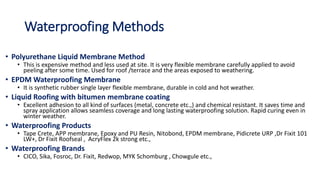 Waterproofing Methods
• Polyurethane Liquid Membrane Method
• This is expensive method and less used at site. It is very flexible membrane carefully applied to avoid
peeling after some time. Used for roof /terrace and the areas exposed to weathering.
• EPDM Waterproofing Membrane
• It is synthetic rubber single layer flexible membrane, durable in cold and hot weather.
• Liquid Roofing with bitumen membrane coating
• Excellent adhesion to all kind of surfaces (metal, concrete etc.,) and chemical resistant. It saves time and
spray application allows seamless coverage and long lasting waterproofing solution. Rapid curing even in
winter weather.
• Waterproofing Products
• Tape Crete, APP membrane, Epoxy and PU Resin, Nitobond, EPDM membrane, Pidicrete URP ,Dr Fixit 101
LW+, Dr Fixit Roofseal , AcryFlex 2k strong etc.,
• Waterproofing Brands
• CICO, Sika, Fosroc, Dr. Fixit, Redwop, MYK Schomburg , Chowgule etc.,
 
