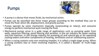 Pumps
• A pump is a device that moves fluids, by mechanical action.
• Pumps can be classified into three major groups according to the method they use to
move the fluid: direct lift, displacement, and gravity pumps.
• Pumps operate by some mechanism (typically reciprocating or rotary), and consume
energy to perform mechanical work moving the fluid.
• Mechanical pumps serve in a wide range of applications such as pumping water from
wells, aquarium filtering, pond filtering and aeration, in the car industry for water-cooling
and fuel injection, in the energy industry for pumping oil and natural gas or for operating
cooling towers and other components of heating, ventilation and air conditioning systems
• When a casing contains only one revolving impeller, it is called a single-stage pump. When
a casing contains two or more revolving impellers, it is called a double- or multi-stage
pump.
 