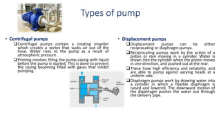 Types of pump
• Centrifugal pumps
Centrifugal pumps contain a rotating impeller
which creates a vortex that sucks air out of the
hose. Water rises to the pump as a result of
atmospheric pressure.
Priming involves filling the pump casing with liquid
before the pump is started. This is done to prevent
the casing becoming filled with gases that inhibit
pumping.
• Displacement pumps
Displacement pumps can be either
reciprocating or diaphragm pumps.
Reciprocating pumps work by the action of a
piston or ram moving in a cylinder. Water is
drawn into the cylinder when the piston moves
in one direction, and pushed out at the rear.
These have high efficiency and reliability, and
are able to pump against varying heads at a
uniform rate.
Diaphragm pumps work by drawing water into
a cylinder in which a flexible diaphragm is
raised and lowered. The downward motion of
the diaphragm pushes the water out through
the delivery pipe.
 