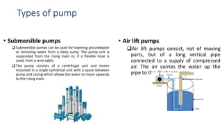 Types of pump
• Submersible pumps
 Submersible pumps can be used for lowering groundwater
or removing water from a deep sump. The pump unit is
suspended from the rising main or, if a flexible hose is
used, from a wire cable.
 The pump consists of a centrifugal unit and motor
mounted in a single cylindrical unit with a space between
pump and casing which allows the water to move upwards
to the rising main.
• Air lift pumps
Air lift pumps consist, not of moving
parts, but of a long vertical pipe
connected to a supply of compressed
air. The air carries the water up the
pipe to the discharge area.
 