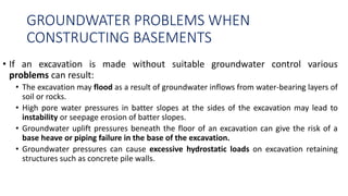 GROUNDWATER PROBLEMS WHEN
CONSTRUCTING BASEMENTS
• If an excavation is made without suitable groundwater control various
problems can result:
• The excavation may flood as a result of groundwater inflows from water-bearing layers of
soil or rocks.
• High pore water pressures in batter slopes at the sides of the excavation may lead to
instability or seepage erosion of batter slopes.
• Groundwater uplift pressures beneath the floor of an excavation can give the risk of a
base heave or piping failure in the base of the excavation.
• Groundwater pressures can cause excessive hydrostatic loads on excavation retaining
structures such as concrete pile walls.
 