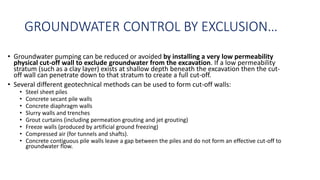 GROUNDWATER CONTROL BY EXCLUSION…
• Groundwater pumping can be reduced or avoided by installing a very low permeability
physical cut-off wall to exclude groundwater from the excavation. If a low permeability
stratum (such as a clay layer) exists at shallow depth beneath the excavation then the cut-
off wall can penetrate down to that stratum to create a full cut-off.
• Several different geotechnical methods can be used to form cut-off walls:
• Steel sheet piles
• Concrete secant pile walls
• Concrete diaphragm walls
• Slurry walls and trenches
• Grout curtains (including permeation grouting and jet grouting)
• Freeze walls (produced by artificial ground freezing)
• Compressed air (for tunnels and shafts).
• Concrete contiguous pile walls leave a gap between the piles and do not form an effective cut-off to
groundwater flow.
 