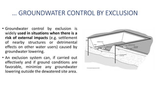 … GROUNDWATER CONTROL BY EXCLUSION
• Groundwater control by exclusion is
widely used in situations when there is a
risk of external impacts (e.g. settlement
of nearby structures or detrimental
effects on other water users) caused by
groundwater lowering.
• An exclusion system can, if carried out
effectively and if ground conditions are
favorable, minimize any groundwater
lowering outside the dewatered site area.
 