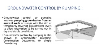 GROUNDWATER CONTROL BY PUMPING…
• Groundwater control by pumping
involves pumping groundwater from an
array of wells or sumps with the aim of
temporarily lowering groundwater levels
to allow excavation to be carried out in
dry and stable conditions.
• Groundwater control by pumping is also
known as Groundwater Lowering,
Construction Dewatering or simply
Dewatering
 