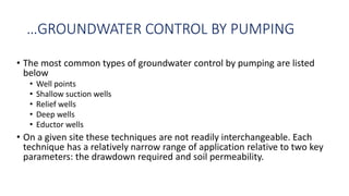 …GROUNDWATER CONTROL BY PUMPING
• The most common types of groundwater control by pumping are listed
below
• Well points
• Shallow suction wells
• Relief wells
• Deep wells
• Eductor wells
• On a given site these techniques are not readily interchangeable. Each
technique has a relatively narrow range of application relative to two key
parameters: the drawdown required and soil permeability.
 