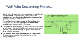Well Point Dewatering System…
• A well point dewatering system consists of a series of
shallow wells, known as well points, which are
installed at a pre-determined depth and appropriate
spacing around an excavation.
• The well points are connected to the surface, via a
riser pipe, and in turn, connected to a common
header main pipe through a flex bow.
• This flex bow incorporates an adjustable push fit valve
which allows the control of air and water entering the
system, known as trimming, to give a clear view of
what is being pumped.
• The header main pipe is connected to a well point
dewatering pump and then discharged to the
designated point.
 