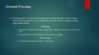 Ground Freezing
 Freezing process involves the circulation of a coolant through a series of pipes
inserted into the ground so as to solidify the soil water into ice creating a strong
impermeable barrier
Advantage
 The method is suitable for all types of subsoil with a moisture content in excess of 8% of the
voids
 The method will give the soil temporary extra mechanical strength
Disadvantage
 it can cause ground heave especially in clays and silts
 