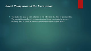 Sheet Piling around the Excavation
 The method is used to form a barrier or cut-off wall to the flow of groundwater.
The sheet piling can be of a permanent nature, being constructed to act as a
retaining wall, or it can be a temporary enclosure to excavation works
 