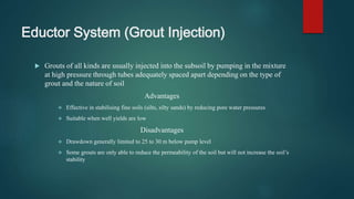 Eductor System (Grout Injection)
 Grouts of all kinds are usually injected into the subsoil by pumping in the mixture
at high pressure through tubes adequately spaced apart depending on the type of
grout and the nature of soil
Advantages
 Effective in stabilising fine soils (silts, silty sands) by reducing pore water pressures
 Suitable when well yields are low
Disadvantages
 Drawdown generally limited to 25 to 30 m below pump level
 Some grouts are only able to reduce the permeability of the soil but will not increase the soil’s
stability
 