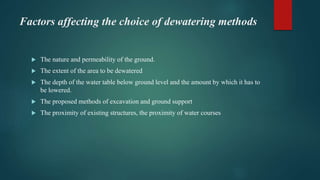 Factors affecting the choice of dewatering methods
 The nature and permeability of the ground.
 The extent of the area to be dewatered
 The depth of the water table below ground level and the amount by which it has to
be lowered.
 The proposed methods of excavation and ground support
 The proximity of existing structures, the proximity of water courses
 