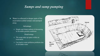 Sumps and sump pumping
 Water is collected in deeper parts of the
excavation (called sumps) and pumped
away
Advantage
 Simple and cheap method of dewatering
in favorable ground conditions
Disadvantage
 The sump takes up space within an
excavation
 Can lead to water pollution problems due
to silt-laden water
 