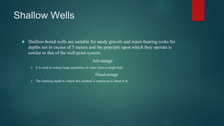 Shallow Wells
 Shallow-bored wells are suitable for sandy gravels and water-bearing rocks for
depths not in excess of 5 meters and the principle upon which they operate is
similar to that of the well point system.
Advantage
 It is used to extract large quantities of water from a single hole
Disadvantage
 The limiting depth to which this method is employed is about 8 m
 