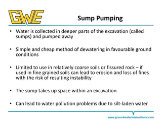 Sump Pumping
• Water is collected in deeper parts of the excavation (called
sumps) and pumped away
• Simple and cheap method of dewatering in favourable ground
conditions

• Limited to use in relatively coarse soils or fissured rock – if
used in fine grained soils can lead to erosion and loss of fines
with the risk of resulting instability
• The sump takes up space within an excavation
• Can lead to water pollution problems due to silt-laden water
www.groundwaterinternational.com

 